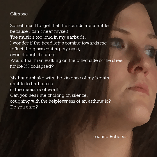 Glimpse  Sometimes I forget that the sounds are audible because I can’t hear myself. The music’s too loud in my earbuds.  I wonder if the headlights coming towards me  reflect the glass coating my eyes,   even though it’s dark. Would that man walking on the other side of the street notice If I collapsed?  My hands shake with the violence of my breath, unable to find pause in the measure of worth.  Can you hear me choking on silence, coughing with the helplessness of an asthmatic? Do you care?