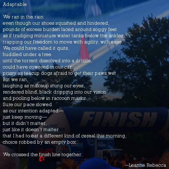 Adaptable  We ran in the rain even though our shoes squished and hindered,  pounds of excess burden laced around soggy feet as if trudging miniature water tanks below the ankles, trapping our freedom to move with agility, with ease.  We could have called it quits, huddled under a tree  until the torrent dissolved into a drizzle, could have cowered in our car, prissy as teacup dogs afraid to get their paws wet. But we ran, laughing as makeup stung our eyes, rendered blind, black dripping into our vision and pooling below in raccoon masks.  Sure our pace slowed as our intention adapted— just keep moving— but it didn’t matter, just like it doesn’t matter that I had to eat a different kind of cereal this morning, choice robbed by an empty box.  We crossed the finish line together. 