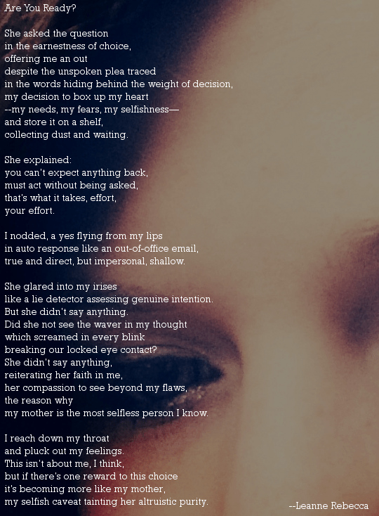 Are You Ready?  She asked the question  in the earnestness of choice, offering me an out despite the unspoken plea traced  in the words hiding behind the weight of decision, my decision to box up my heart --my needs, my fears, my selfishness— and store it on a shelf, collecting dust and waiting.   She explained: you can’t expect anything back, must act without being asked, that’s what it takes, effort,  your effort.  I nodded, a yes flying from my lips  in auto response like an out-of-office email, true and direct, but impersonal, shallow.   She glared into my irises like a lie detector assessing genuine intention. But she didn’t say anything. Did she not see the waver in my thought which screamed in every blink  breaking our locked eye contact? She didn’t say anything, reiterating her faith in me, her compassion to see beyond my flaws, the reason why my mother is the most selfless person I know.      I reach down my throat  and pluck out my feelings. This isn’t about me, I think, but if there’s one reward to this choice it’s becoming more like my mother, my selfish caveat tainting her altruistic purity. 