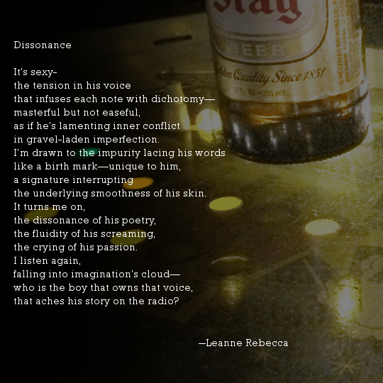 Dissonance It’s sexy- the tension in his voice that infuses each note with dichotomy— masterful but not easeful, as if he’s lamenting inner conflict in gravel-laden imperfection. I’m drawn to the impurity lacing his words like a birth mark—unique to him, a signature interrupting the underlying smoothness of his skin.  It turns me on, the dissonance of his poetry, the fluidity of his screaming, the crying of his passion. I listen again, falling into imagination’s cloud— who is the boy that owns that voice, that aches his story on the radio?