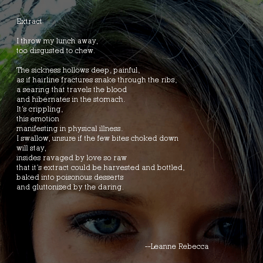 Extract  I throw my lunch away, too disgusted to chew.  The sickness hollows deep, painful, as if hairline fractures snake through the ribs, a searing that travels the blood and hibernates in the stomach. It’s crippling, this emotion manifesting in physical illness. I swallow, unsure if the few bites choked down will stay, insides ravaged by love so raw that it’s extract could be harvested and bottled, baked into poisonous desserts and gluttonized by the daring. 