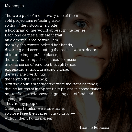 My people  There’s a part of me in every one of them, split projections reflecting back so that if they stood in a circle a hologram of me would appear in the center. Each one carries a different trait, an elemental slice of who I am— the way she cowers behind her hands, diverting and accentuating the social awkwardness of interacting in public places; the way he relinquishes his soul to music, making sense of emotion through lyrics, expressing a mood in a song choice; the way she overthinks; the tempo that he sings; how she doubts whether she wore the right earrings; that he laughs at inappropriate pauses in conversation; her resilience evidenced in getting out of bed and trying again. They’re my people, friends so familiar we share tears, so close I see their faces in my mirror— without them I’d disappear. 