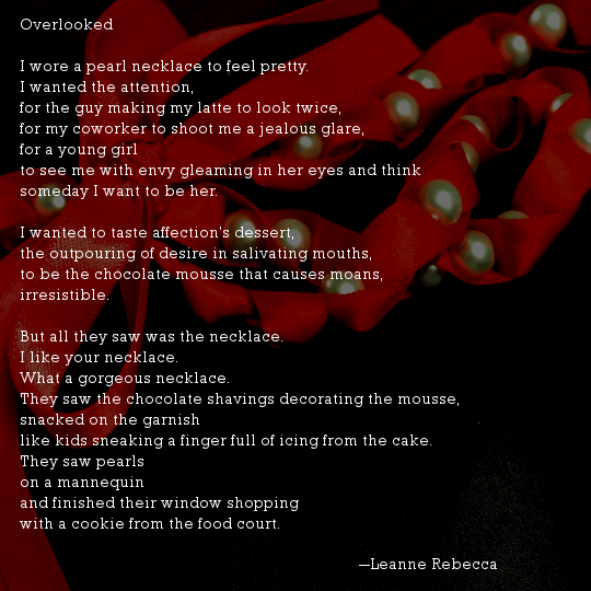 Overlooked  I wore a pearl necklace to feel pretty. I wanted the attention, for the guy making my latte to look twice, for my coworker to shoot me a jealous glare, for a young girl to see me with envy gleaming in her eyes and think someday I want to be her.   I wanted to taste affection’s dessert, the outpouring of desire in salivating mouths, to be the chocolate mousse that causes moans, irresistible.   But all they saw was the necklace.  I like your necklace.  What a gorgeous necklace.  They saw the chocolate shavings decorating the mousse, snacked on the garnish like kids sneaking a finger full of icing from the cake.  They saw pearls on a mannequin and finished their window shopping with a cookie from the food court.  