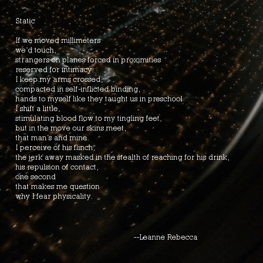 Static 	 	 If we moved millimeters we’d touch, strangers on planes forced in proximities reserved for intimacy. I keep my arms crossed, compacted in self-inflicted binding, hands to myself like they taught us in preschool. I shift a little, stimulating blood flow to my tingling feet, but in the move our skins meet, that man’s and mine. I perceive of his flinch, the jerk away masked in the stealth of reaching for his drink, his repulsion of contact, one second that makes me question  why I fear physicality. 