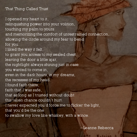 That Thing Called Trust  I opened my heart to it, relinquishing power into your volition, touching my palm to yours  and memorizing the comfort of unrestrained connection, allowing the circle around my fear to bend  for you. I liked the way it felt, to grant you access to my sealed chest, leaving the door a little ajar, the nightlight always shining just in case you wanted to come in, even in the dark hours, in my dreams, the recesses of my head. I found faith there, faith that I was safe, that as long as I trusted without doubt this taken chance couldn’t hurt. I never expected you’d force me to flicker the light, that you’d be the one to swallow my love like whiskey, with a wince. 