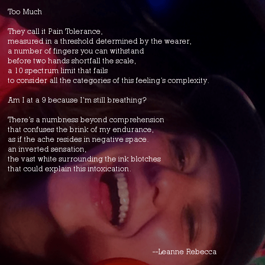 Too Much  They call it Pain Tolerance, measured in a threshold determined by the wearer, a number of fingers you can withstand before two hands shortfall the scale,  a 10 spectrum limit that fails to consider all the categories of this feeling’s complexity.  Am I at a 9 because I’m still breathing?  There’s a numbness beyond comprehension that confuses the brink of my endurance, as if the ache resides in negative space. an inverted sensation, the vast white surrounding the ink blotches  that could explain this intoxication. 