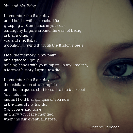 You and Me, Baby  I remember the 5 am day and I hold it with a clenched fist, grasping at 3 am tunes in your car, curling my fingers around the east of being in that moment, you and me, Baby, moonlight driving through the Boston streets.  I feel the memory in my palm and squeeze tightly, holding hands with your imprint in my timeline, a forever history I won’t rewrite.  I remember the 5 am day, the exhilaration of waking life and the turquoise shirt tossed to the backseat. You held me, just as I hold that glimpse of you now, in the lines of my hands, 5 am come and gone and how your face changed  when the sun eventually rose. 