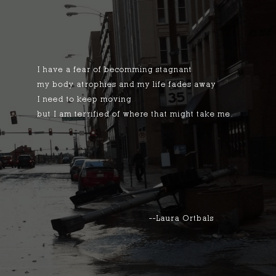 I have a fear of becomming stagnant my body atrophies and my life fades away I need to keep moving but I am terrified of where that might take me.