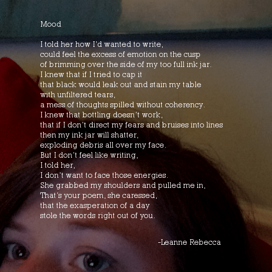Mood  I told her how I’d wanted to write, could feel the excess of emotion on the cusp of brimming over the side of my too full ink jar. I knew that if I tried to cap it that black would leak out and stain my table with unfiltered tears, a mess of thoughts spilled without coherency. I knew that bottling doesn’t work, that if I don’t direct my fears and bruises into lines then my ink jar will shatter, exploding debris all over my face. But I don’t feel like writing, I told her, I don’t want to face those energies. She grabbed my shoulders and pulled me in, That’s your poem, she caressed, that the exasperation of a day stole the words right out of you. 