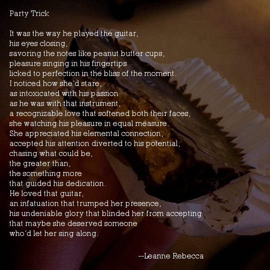 Party Trick  It was the way he played the guitar,  his eyes closing, savoring the notes like peanut butter cups, pleasure singing in his fingertips licked to perfection in the bliss of the moment.  I noticed how she’d stare, as intoxicated with his passion as he was with that instrument, a recognizable love that softened both their faces, she watching his pleasure in equal measure.  She appreciated his elemental connection, accepted his attention diverted to his potential, chasing what could be, the greater than, the something more that guided his dedication.  He loved that guitar, an infatuation that trumped her presence, his undeniable glory that blinded her from accepting that maybe she deserved someone who’d let her sing along. 