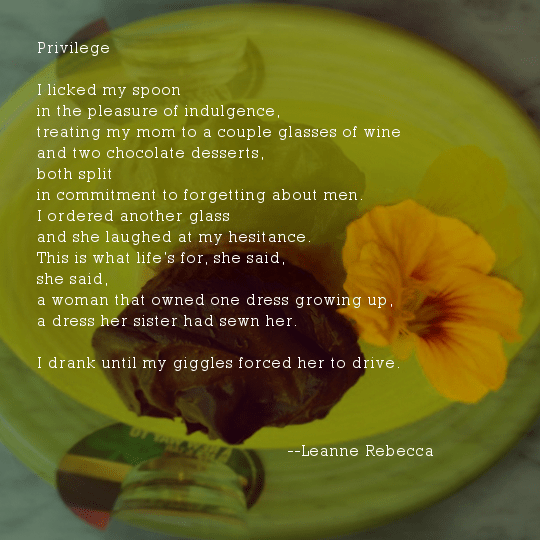 Privilege  I licked my spoon in the pleasure of indulgence, treating my mom to a couple glasses of wine and two chocolate desserts, both split in commitment to forgetting about men.  I ordered another glass and she laughed at my hesitance. This is what life’s for, she said, she said, a woman that owned one dress growing up, a dress her sister had sewn her.