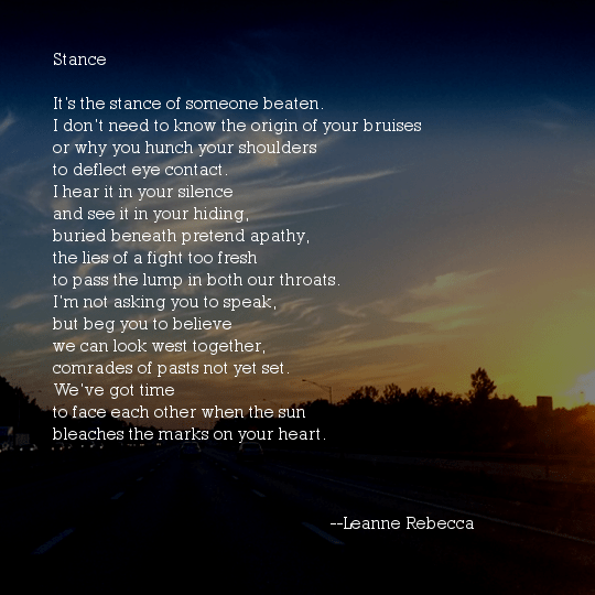 Stance  It’s the stance of someone beaten. I don’t need to know the origin of your bruises or why you hunch your shoulders  to deflect eye contact. I hear it in your silence and see it in your hiding, buried beneath pretend apathy, the lies of a fight too fresh to pass the lump in both our throats. I’m not asking you to speak, but beg you to believe we can look west together, comrades of pasts not yet set. We’ve got time to face each other when the sun bleaches the marks on your heart. 