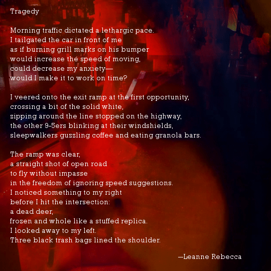 Tragedy  Morning traffic dictated a lethargic pace. I tailgated the car in front of me as if burning grill marks on his bumper  would increase the speed of moving, could decrease my anxiety— would I make it to work on time?  I veered onto the exit ramp at the first opportunity, crossing a bit of the solid white, zipping around the line stopped on the highway, the other 9-5ers blinking at their windshields, sleepwalkers guzzling coffee and eating granola bars.  The ramp was clear, a straight shot of open road to fly without impasse in the freedom of ignoring speed suggestions. I noticed something to my right  before I hit the intersection: a dead deer, frozen and whole like a stuffed replica. I looked away to my left. Three black trash bags lined the shoulder.