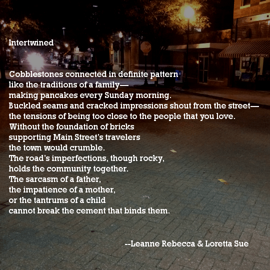 Intertwined  Cobblestones connected in definite pattern like the traditions of a family— making pancakes every Sunday morning. Buckled seams and cracked impressions shout from the street— the tensions of being too close to the people that you love. Without the foundation of bricks supporting Main Street’s travelers the town would crumble. The road’s imperfections, though rocky, holds the community together. The sarcasm of a father, the impatience of a mother, or the tantrums of a child cannot break the cement that binds them. 
