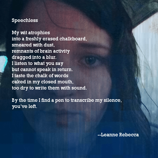 Speechless  My wit atrophies into a freshly erased chalkboard, smeared with dust, remnants of brain activity dragged into a blur. I listen to what you say but cannot speak in return. I taste the chalk of words caked in my closed mouth, too dry to write them with sound.  By the time I find a pen to transcribe my silence, you’ve left. 