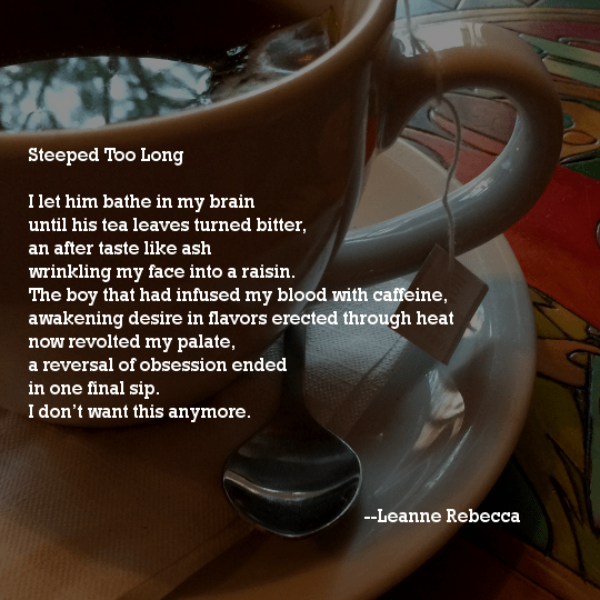 Steeped Too Long	  I let him bathe in my brain until his tea leaves turned bitter, an after taste like ash wrinkling my face into a raisin. The boy that had infused my blood with caffeine, awakening desire in flavors erected through heat now revolted my palate, a reversal of obsession ended in one final sip. I don’t want this anymore. 