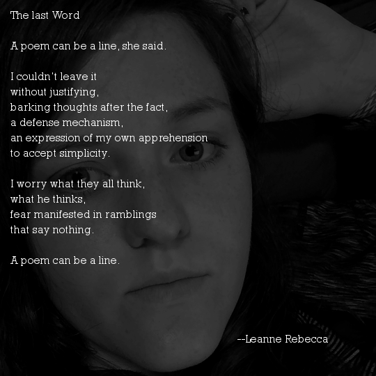 The last Word  A poem can be a line, she said.  I couldn’t leave it without justifying, barking thoughts after the fact, a defense mechanism, an expression of my own apprehension to accept simplicity.  I worry what they all think, what he thinks, fear manifested in ramblings that say nothing.  A poem can be a line. 