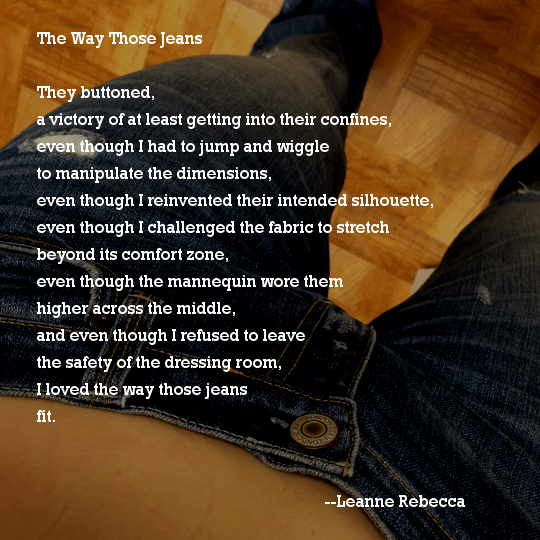 The Way Those Jeans  They buttoned, a victory of at least getting into their confines, even though I had to jump and wiggle to manipulate the dimensions, even though I reinvented their intended silhouette, even though I challenged the fabric to stretch beyond its comfort zone, even though the mannequin wore them higher across the middle, and even though I refused to leave  the safety of the dressing room, I loved the way those jeans fit. 