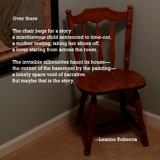Over there	  The chair begs for a story: a mischievous child sentenced to time-out, a mother resting, taking her shoes off, a lover staring from across the room.  The invisible silhouettes haunt its house— the corner of the basement by the painting— a lonely space void of narrative. But maybe that is the story. 