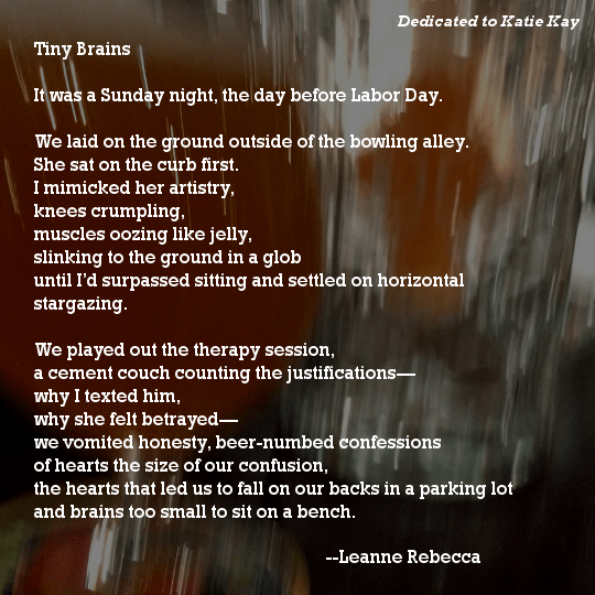 Tiny Brains  It was a Sunday night, the day before Labor Day.   We laid on the ground outside of the bowling alley.  She sat on the curb first. I mimicked her artistry, knees crumpling,  muscles oozing like jelly, slinking to the ground in a glob until I’d surpassed sitting and settled on horizontal stargazing.   We played out the therapy session, a cement couch counting the justifications— why I texted him,  why she felt betrayed— we vomited honesty, beer-numbed confessions of hearts the size of our confusion, the hearts that led us to fall on our backs in a parking lot and brains too small to sit on a bench. 