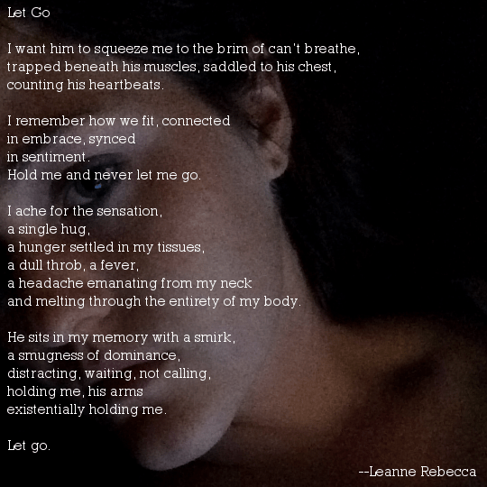 Let Go   I want him to squeeze me to the brim of can’t breathe, trapped beneath his muscles, saddled to his chest, counting his heartbeats.   I remember how we fit, connected in embrace, synced in sentiment. Hold me and never let me go.   I ache for the sensation, a single hug, a hunger settled in my tissues, a dull throb, a fever, a headache emanating from my neck and melting through the entirety of my body.   He sits in my memory with a smirk, a smugness of dominance, distracting, waiting, not calling, holding me, his arms existentially holding me.   Let go.