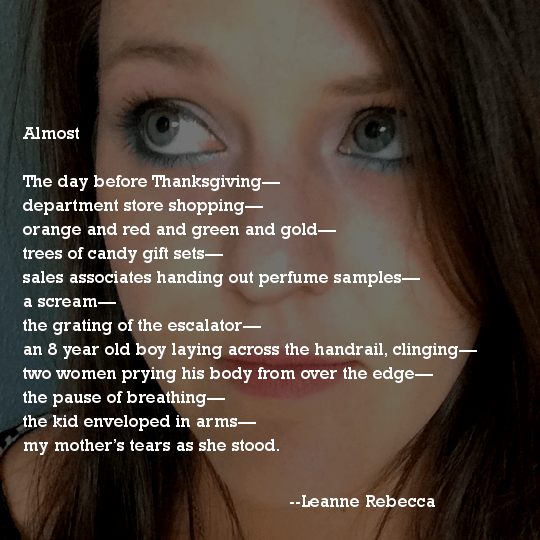 Almost  The day before Thanksgiving— department store shopping— orange and red and green and gold— trees of candy gift sets— sales associates handing out perfume samples— a scream— the grating of the escalator— an 8 year old boy laying across the handrail, clinging— two women prying his body from over the edge— the pause of breathing— the kid enveloped in arms— my mother’s tears as she stood. 