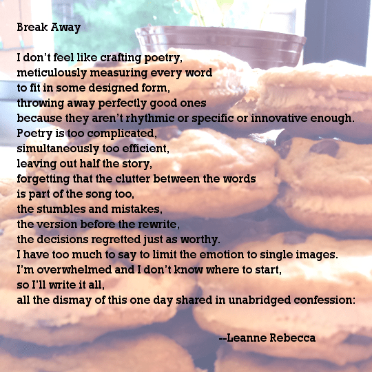 Break Away  I don’t feel like crafting poetry, meticulously measuring every word to fit in some designed form, throwing away perfectly good ones because they aren’t rhythmic or specific or innovative enough. Poetry is too complicated, simultaneously too efficient, leaving out half the story, forgetting that the clutter between the words is part of the song too, the stumbles and mistakes, the version before the rewrite, the decisions regretted just as worthy. I have too much to say to limit the emotion to single images. I’m overwhelmed and I don’t know where to start, so I’ll write it all, all the dismay of this one day shared in unabridged confession: 