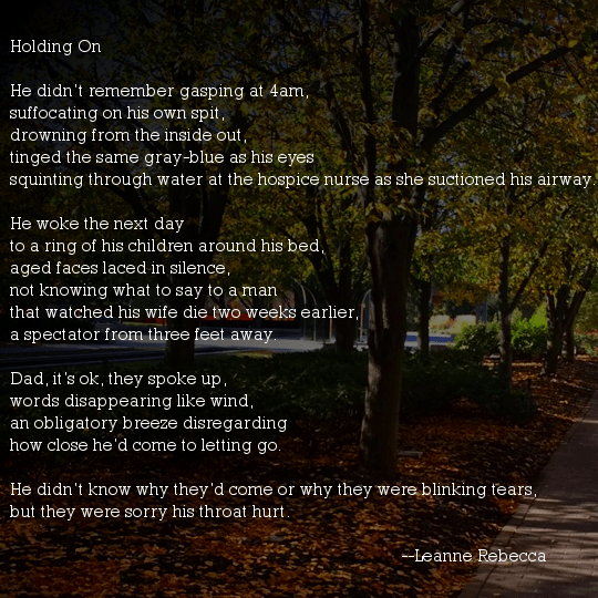 Holding On   He didn’t remember gasping at 4am, suffocating on his own spit, drowning from the inside out, tinged the same gray-blue as his eyes squinting through water at the hospice nurse as she suctioned his airway.   He woke the next day to a ring of his children around his bed, aged faces laced in silence, not knowing what to say to a man that watched his wife die two weeks earlier, a spectator from three feet away.   Dad, it’s ok, they spoke up, words disappearing like wind, an obligatory breeze disregarding how close he’d come to letting go.   He didn’t know why they’d come or why they were blinking tears, but they were sorry his throat hurt.