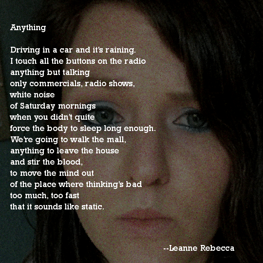 Anything Driving in a car and it's raining. I touch all the buttons on the radio anything but talking only commercials, radio shows, white noise of Saturday mornings when you didn't quite force the body to sleep long enough. We're going to walk the mall, anything to leave the house and stir the blood, to move the mind out of the place where thinking's bad too much, too fast that it sounds like static.