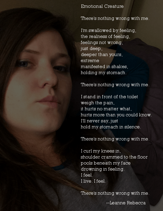 Emotional Creature  There's nothing wrong with me.  I'm swallowed by feeling, the realness of feeling, feelings not wrong, just deep, deeper than yours, extreme manifested in shakes, holding my stomach.  There's nothing wrong with me.  I stand in front of the toilet weigh the pain, it hurts no matter what, hurts more than you could know. I'll never say, just hold my stomach in silence.  There's nothing wrong with me.  I curl my knees in, shoulder crammed to the floor pools beneath my face drowning in feeling. I feel. I live. I feel.  There's nothing wrong with me.