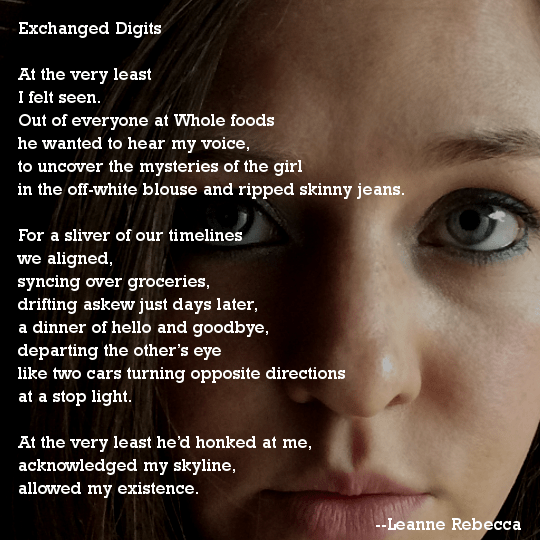 Exchanged Digits  At the very least  I felt seen. Out of everyone at Whole foods he wanted to hear my voice, to uncover the mysteries of the girl in the off-white blouse and ripped skinny jeans.  For a sliver of our timelines we aligned, syncing over groceries, drifting askew just days later, a dinner of hello and goodbye, departing the other’s eye like two cars turning opposite directions at a stop light.  At the very least he’d honked at me,  acknowledged my skyline, allowed my existence. 