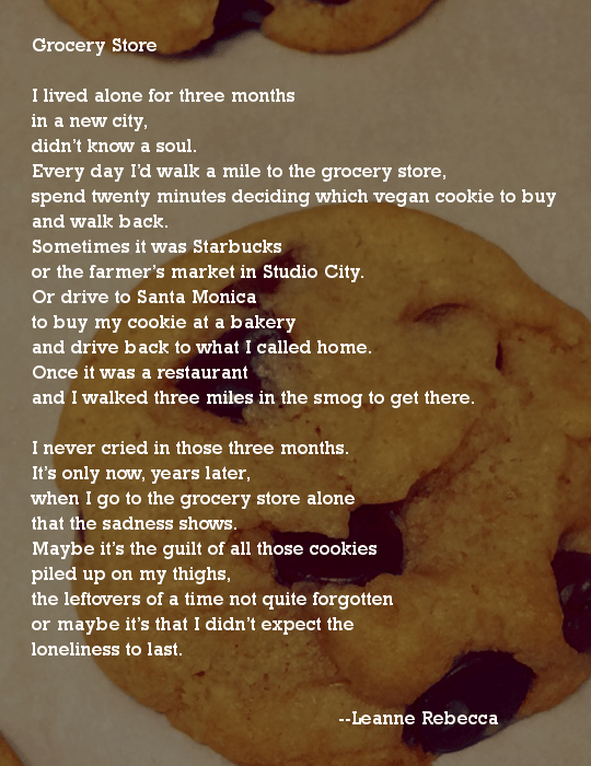 Grocery Store  I lived alone for three months in a new city, didn’t know a soul.  Every day I’d walk a mile to the grocery store, spend twenty minutes deciding which vegan cookie to buy and walk back.  Sometimes it was Starbucks or the farmer’s market in Studio City.  Or drive to Santa Monica to buy my cookie at a bakery and drive back to what I called home. Once it was a restaurant and I walked three miles in the smog to get there.   I never cried in those three months. It’s only now, years later, when I go to the grocery store alone that the sadness shows. Maybe it’s the guilt of all those cookies piled up on my thighs, the leftovers of a time not quite forgotten or maybe it’s that I didn’t expect the loneliness to last. 