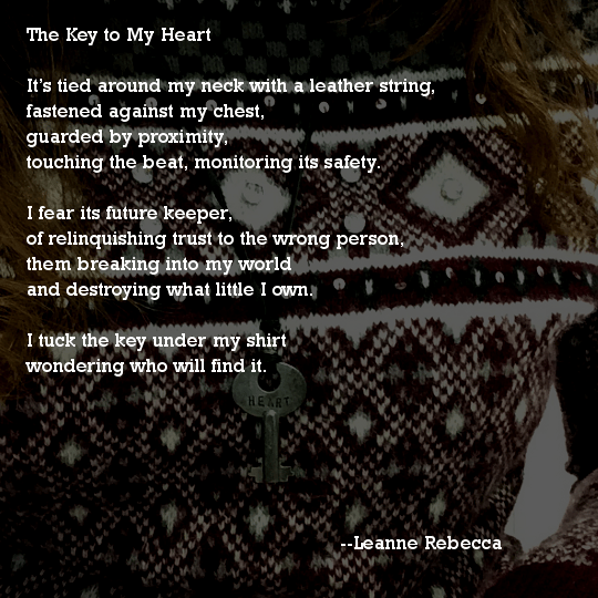 The Key to My Heart  It’s tied around my neck with a leather string, fastened against my chest, guarded by proximity, touching the beat, monitoring its safety.  I fear its future keeper, of relinquishing trust to the wrong person, them breaking into my world and destroying what little I own.   I tuck the key under my shirt, wondering who will find it.  