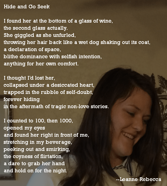 Hide and Go Seek  I found her at the bottom of a glass of wine, the second glass actually.  She giggled as she unfurled, throwing her hair back like a wet dog shaking out its coat, a declaration of space, blithe dominance with selfish intention, anything for her own comfort.   I thought I’d lost her, collapsed under a desiccated heart, trapped in the rubble of self-doubt, forever hiding in the aftermath of tragic non-love stories.  I counted to 100, then 1000, opened my eyes and found her right in front of me, stretching in my beverage, peeking out and smirking, the coyness of flirtation, a dare to grab her hand and hold on for the night. 