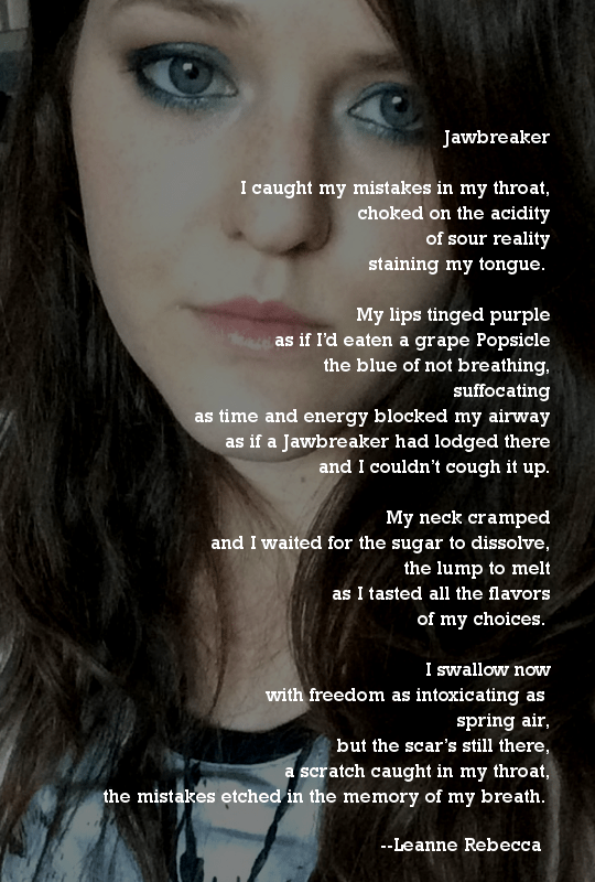Jawbreaker  I caught my mistakes in my throat, choked on the acidity of sour reality staining my tongue.   My lips tinged purple as if I’d eaten a grape Popsicle the blue of not breathing, suffocating as time and energy blocked my airway as if a Jawbreaker had lodged there and I couldn’t cough it up.  My neck cramped and I waited for the sugar to dissolve, the lump to melt as I tasted all the flavors of my choices.   I swallow now with freedom as intoxicating as  spring air, but the scar’s still there, a scratch caught in my throat, the mistakes etched in the memory of my breath. 
