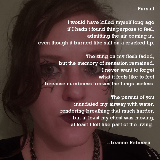 Pursuit  I would have killed myself long ago if I hadn’t found this purpose to feel, admitting the air coming in, even though it burned like salt on a cracked lip.  The sting on my flesh faded, but the memory of sensation remained. I never want to forget what it feels like to feel because numbness freezes the lungs useless.  The pursuit of you inundated my airway with water, rendering breathing that much harder, but at least my chest was moving, at least I felt like part of the living. 
