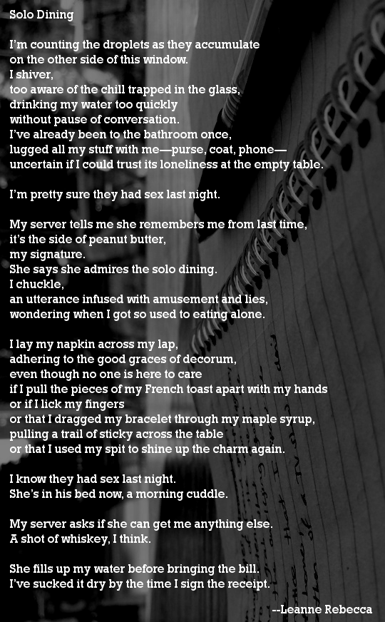 Solo Dining  I’m counting the droplets as they accumulate on the other side of this window.  I shiver, too aware of the chill trapped in the glass, drinking my water too quickly  without pause of conversation. I’ve already been to the bathroom once, lugged all my stuff with me—purse, coat, phone— uncertain if I could trust its loneliness at the empty table.  I’m pretty sure they had sex last night.   My server tells me she remembers me from last time, it’s the side of peanut butter, my signature.  She says she admires the solo dining. I chuckle, an utterance infused with amusement and lies, wondering when I got so used to eating alone.   I lay my napkin across my lap, adhering to the good graces of decorum, even though no one is here to care if I pull the pieces of my French toast apart with my hands or if I lick my fingers or that I dragged my bracelet through my maple syrup, pulling a trail of sticky across the table or that I used my spit to shine up the charm again.   I know they had sex last night.  She’s in his bed now, a morning cuddle.   My server asks if she can get me anything else. A shot of whiskey, I think.  She fills up my water before bringing the bill. I’ve sucked it dry by the time I sign the receipt. 