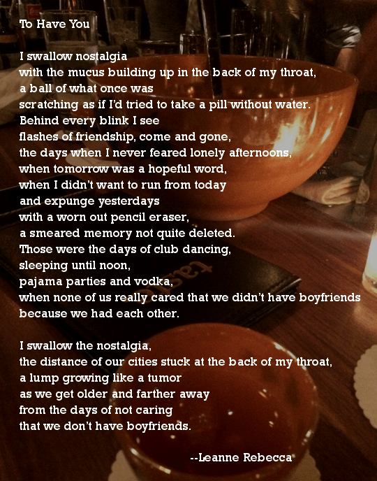 To Have You  I swallow nostalgia with the mucus building up in the back of my throat, a ball of what once was scratching as if I’d tried to take a pill without water.  Behind every blink I see flashes of friendship, come and gone, the days when I never feared lonely afternoons, when tomorrow was a hopeful word, when I didn’t want to run from today and expunge yesterdays  with a worn out pencil eraser, a smeared memory not quite deleted.  Those were the days of club dancing, sleeping until noon, pajama parties and vodka, when none of us really cared that we didn’t have boyfriends because we had each other.  I swallow the nostalgia, the distance of our cities stuck at the back of my throat, a lump growing like a tumor as we get older and farther away from the days of not caring that we don’t have boyfriends. 