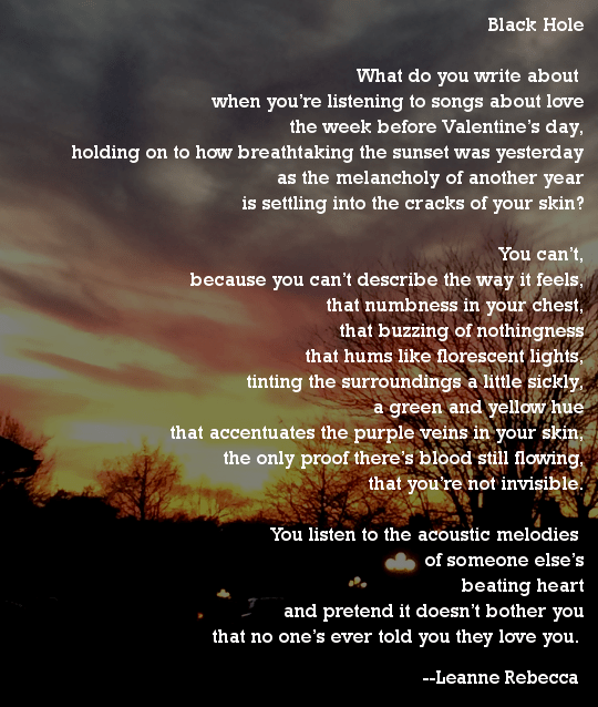 Black Hole  What do you write about  when you’re listening to songs about love the week before Valentine’s day, holding on to how breathtaking the sunset was yesterday as the melancholy of another year is settling into the cracks of your skin?  You can’t, because you can’t describe the way it feels, that numbness in your chest, that buzzing of nothingness that hums like florescent lights, tinting the surroundings a little sickly, a green and yellow hue that accentuates the purple veins in your skin, the only proof there’s blood still flowing, that you’re not invisible.  You listen to the acoustic melodies  of someone else’s beating heart and pretend it doesn’t bother you that no one’s ever told you they love you. 