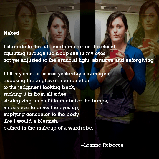 Naked  I stumble to the full length mirror on the closet, squinting through the sleep still in my eyes not yet adjusted to the artificial light, abrasive and unforgiving.  I lift my shirt to assess yesterday’s damages, exposing the angles of manipulation to the judgment looking back, sucking it in from all sides, strategizing an outfit to minimize the lumps, a necklace to draw the eyes up, applying concealer to the body like I would a blemish, bathed in the makeup of a wardrobe. 