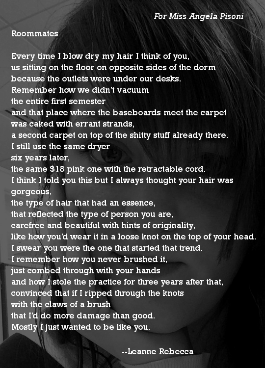 Roommates  Every time I blow dry my hair I think of you, us sitting on the floor on opposite sides of the dorm because the outlets were under our desks. Remember how we didn’t vacuum the entire first semester and that place where the baseboards meet the carpet was caked with errant strands, a second carpet on top of the shitty stuff already there.  I still use the same dryer six years later, the same $18 pink one with the retractable cord.  I think I told you this but I always thought your hair was gorgeous, the type of hair that had an essence, that reflected the type of person you are, carefree and beautiful with hints of originality, like how you’d wear it in a loose knot on the top of your head. I swear you were the one that started that trend.  I remember how you never brushed it, just combed through with your hands and how I stole the practice for three years after that, convinced that if I ripped through the knots  with the claws of a brush that I’d do more damage than good. Mostly I just wanted to be like you.