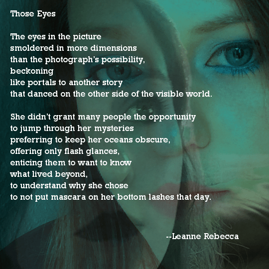 Those Eyes  The eyes in the picture smoldered in more dimensions  than the photograph’s possibility, beckoning like portals to another story that danced on the other side of the visible world.   She didn’t grant many people the opportunity to jump through her mysteries preferring to keep her oceans obscure, offering only flash glances, enticing them to want to know what lived beyond, to understand why she chose  to not put mascara on her bottom lashes that day.