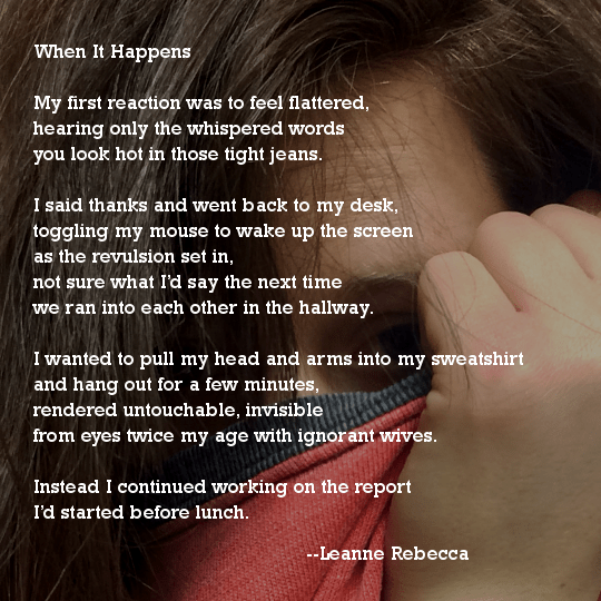 When It Happens  My first reaction was to feel flattered, hearing only the whispered words you look hot in those tight jeans.  I said thanks and went back to my desk, toggling my mouse to wake up the screen as the revulsion set in, not sure what I’d say the next time we ran into each other in the hallway.  I wanted to pull my head and arms into my sweatshirt and hang out for a few minutes, rendered untouchable, invisible from eyes twice my age with ignorant wives.   Instead I continued working on the report I’d started before lunch. 