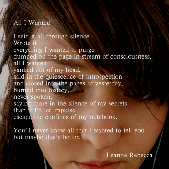 All I Wanted  I said it all through silence. Wrote it— everything I wanted to purge dumped on the page in stream of consciousness, all I wanted yanked out of my head, said in the quiescence of introspection and closed into the pages of yesterday, burned into history, never spoken, saying more in the silence of my secrets than if I’d let impulse  escape the confines of my notebook.   You’ll never know all that I wanted to tell you but maybe that’s better. 