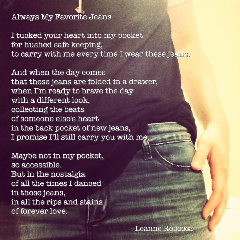Always My Favorite Jeans  I tucked your heart into my pocket for hushed safe keeping, to carry with me every time I wear these jeans.   And when the day comes that these jeans are folded in a drawer, when I’m ready to brave the day with a different look, collecting the beats of someone else's heart in the back pocket of new jeans, I promise I’ll still carry you with me.  Maybe not in my pocket, so accessible. But in the nostalgia of all the times I danced  in those jeans, in all the rips and stains of forever love. 