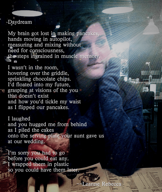 Daydream  My brain got lost in making pancakes, hands moving in autopilot, measuring and mixing without need for consciousness, the steps ingrained in muscle memory.  I wasn’t in the room, hovering over the griddle, sprinkling chocolate chips. I’d floated into my future, grasping at visions of the you that doesn’t exist and how you’d tickle my waist as I flipped our pancakes.  I laughed and you hugged me from behind as I piled the cakes onto the serving plate your aunt gave us at our wedding.  I’m sorry you had to go  before you could eat any.  I wrapped them in plastic  so you could have them later. 