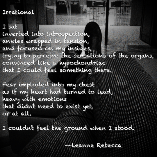 Irrational  I sat inverted into introspection, ankles wrapped in tension, and focused on my insides, trying to perceive the sensations of the organs, convinced like a hypochondriac that I could feel something there.   Fear imploded into my chest as if my heart had turned to lead, heavy with emotions that didn’t need to exist yet, or at all.   I couldn’t feel the ground when I stood. 