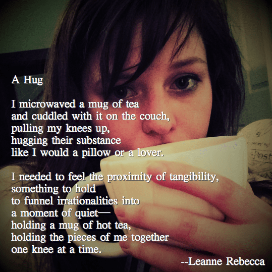 A Hug  I microwaved a mug of tea and cuddled with it on the couch, pulling my knees up, hugging their substance like I would a pillow or a lover.   I needed to feel the proximity of tangibility, something to hold  to funnel irrationalities into a moment of quiet— holding a mug of hot tea, holding the pieces of me together one knee at a time. 