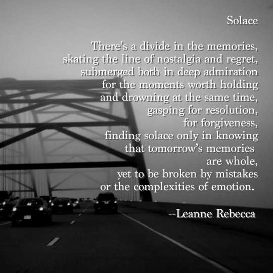 Solace  There’s a divide in the memories, skating the line of nostalgia and regret, submerged both in deep admiration for the moments worth holding and drowning at the same time, gasping for resolution, for forgiveness, finding solace only in knowing that tomorrow’s memories  are whole, yet to be broken by mistakes or the complexities of emotion. 