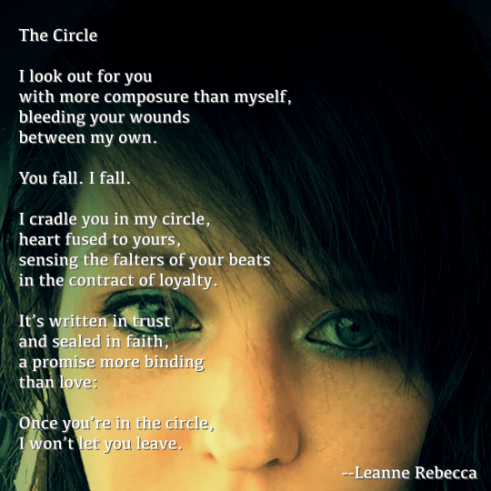 The Circle  I look out for you  with more composure than myself, bleeding your wounds between my own.  You fall. I fall.   I cradle you in my circle, heart fused to yours, sensing the falters of your beats in the contract of loyalty.   It’s written in trust and sealed in faith, a promise more binding than love:   Once you’re in the circle, I won’t let you leave. 